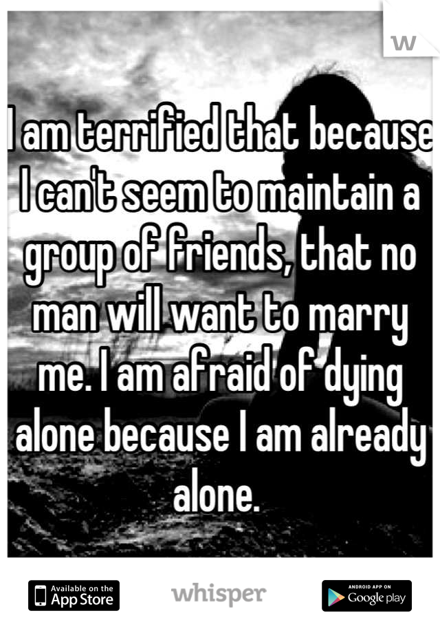 I am terrified that because I can't seem to maintain a group of friends, that no man will want to marry me. I am afraid of dying alone because I am already alone. 