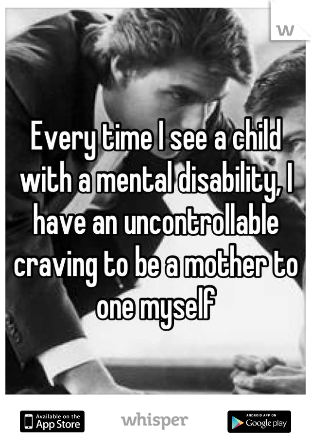 Every time I see a child with a mental disability, I have an uncontrollable craving to be a mother to one myself
