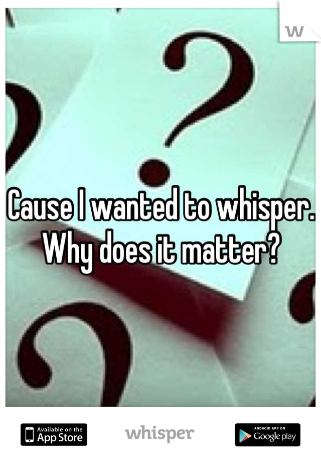 Cause I wanted to whisper. Why does it matter?