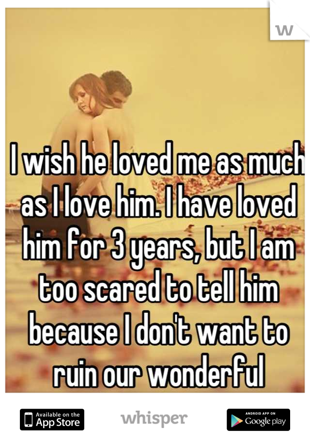I wish he loved me as much as I love him. I have loved him for 3 years, but I am too scared to tell him because I don't want to ruin our wonderful friendship. 