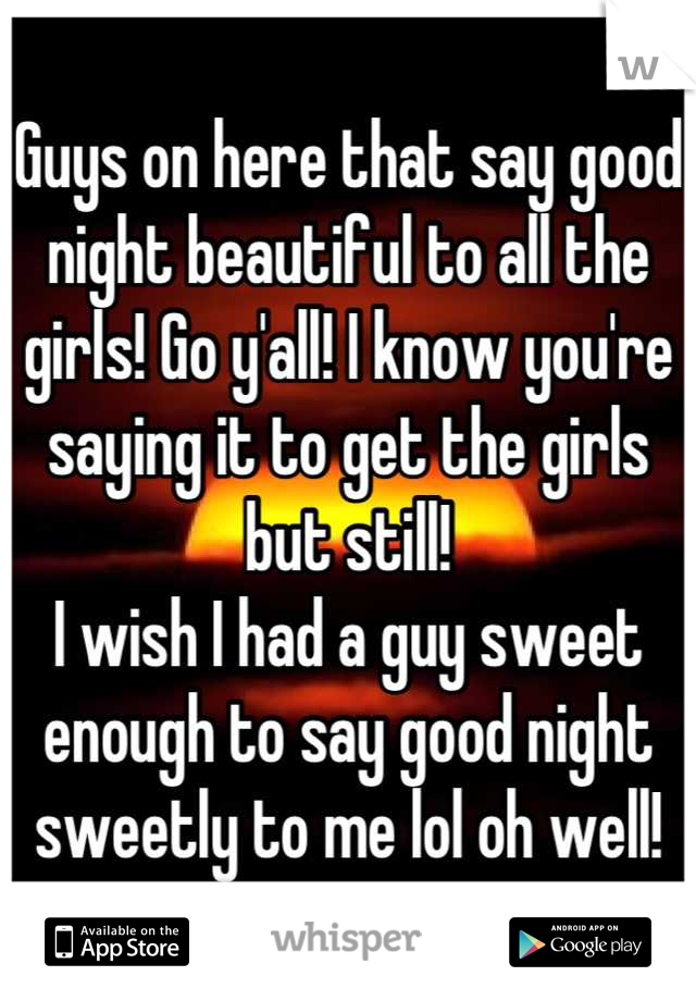 Guys on here that say good night beautiful to all the girls! Go y'all! I know you're saying it to get the girls but still! 
I wish I had a guy sweet enough to say good night sweetly to me lol oh well!
