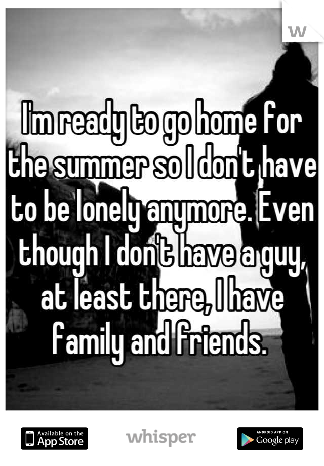 I'm ready to go home for the summer so I don't have to be lonely anymore. Even though I don't have a guy, at least there, I have family and friends. 