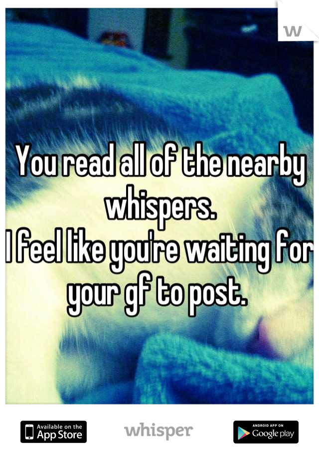 You read all of the nearby whispers. 
I feel like you're waiting for your gf to post. 