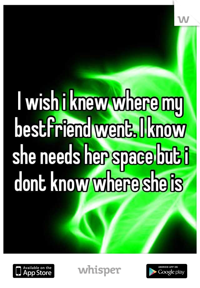 I wish i knew where my bestfriend went. I know she needs her space but i dont know where she is 
