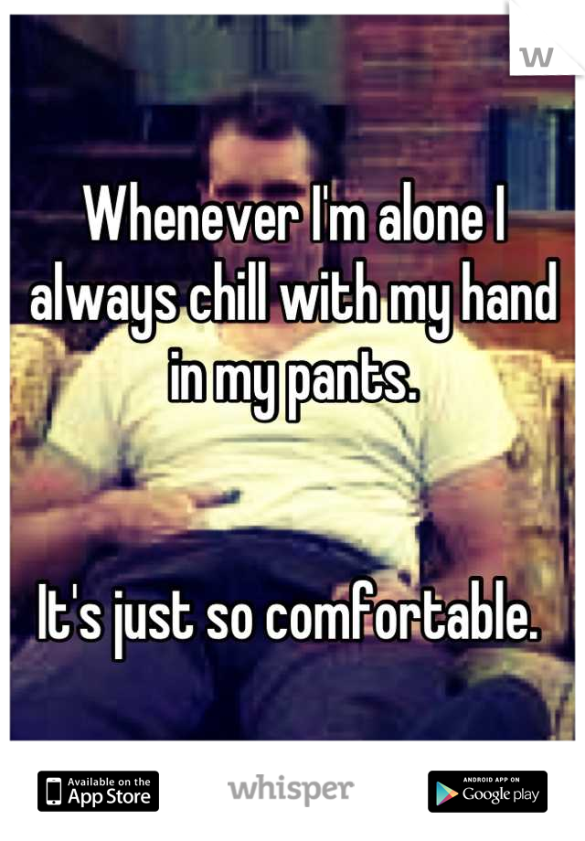 Whenever I'm alone I always chill with my hand in my pants. 


It's just so comfortable. 
