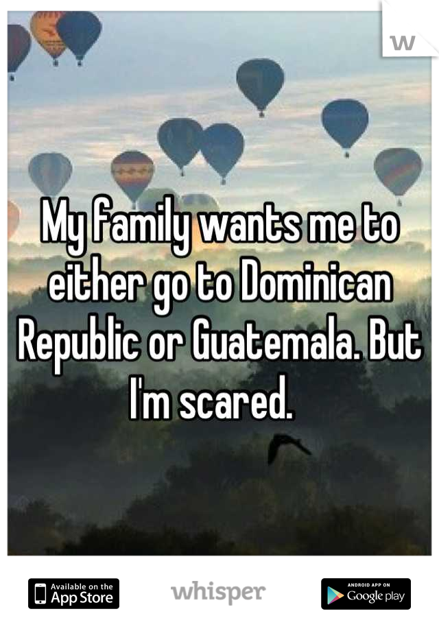My family wants me to either go to Dominican Republic or Guatemala. But I'm scared.  