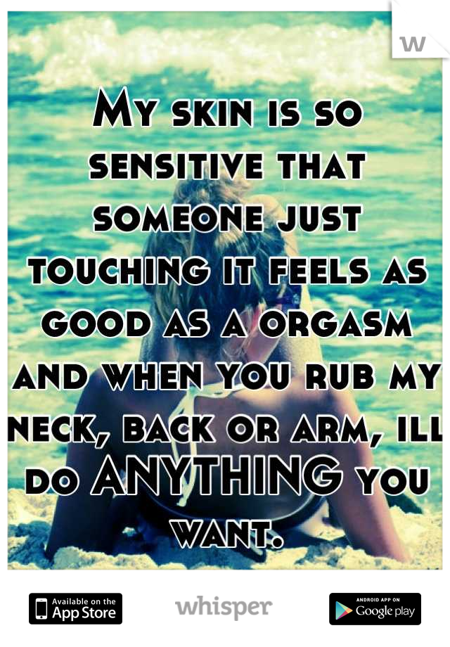 My skin is so sensitive that someone just touching it feels as good as a orgasm and when you rub my neck, back or arm, ill do ANYTHING you want.