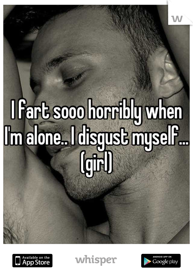 I fart sooo horribly when I'm alone.. I disgust myself...(girl)