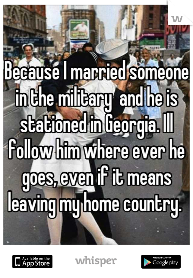 Because I married someone in the military  and he is stationed in Georgia. Ill follow him where ever he goes, even if it means leaving my home country. 
