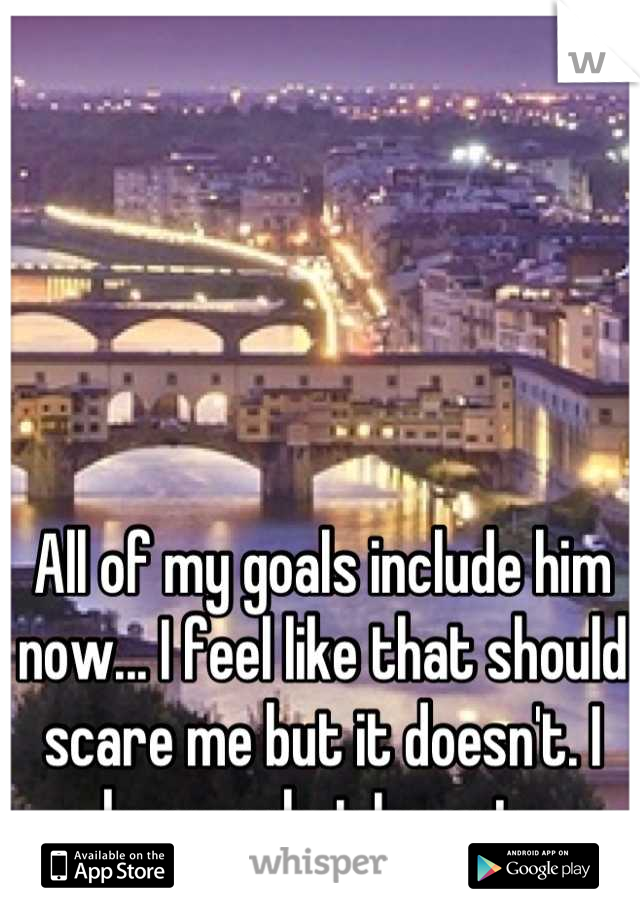 All of my goals include him now... I feel like that should scare me but it doesn't. I know what I want. 