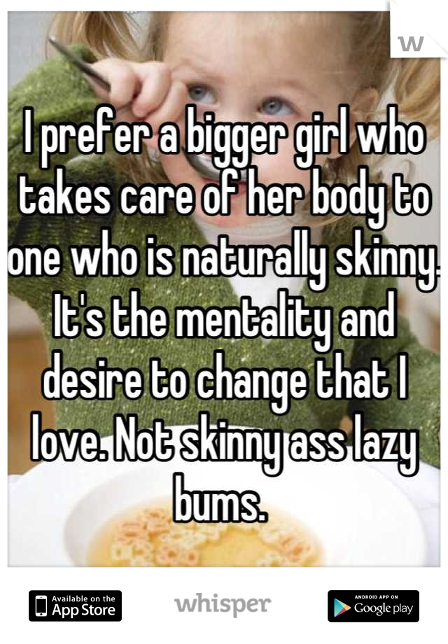 I prefer a bigger girl who takes care of her body to one who is naturally skinny. It's the mentality and desire to change that I love. Not skinny ass lazy bums. 