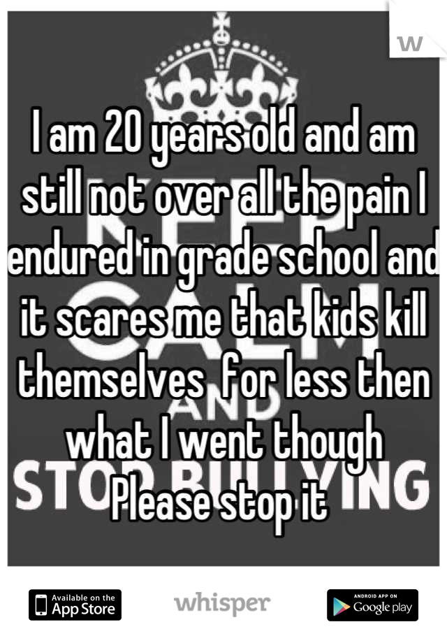 I am 20 years old and am still not over all the pain I endured in grade school and it scares me that kids kill themselves  for less then what I went though 
Please stop it 