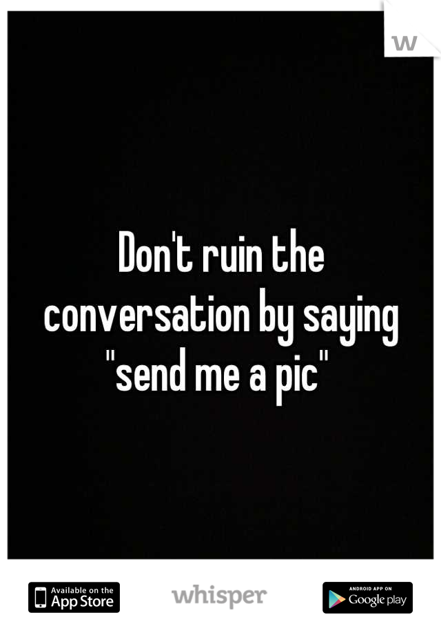 Don't ruin the 
conversation by saying 
"send me a pic" 
