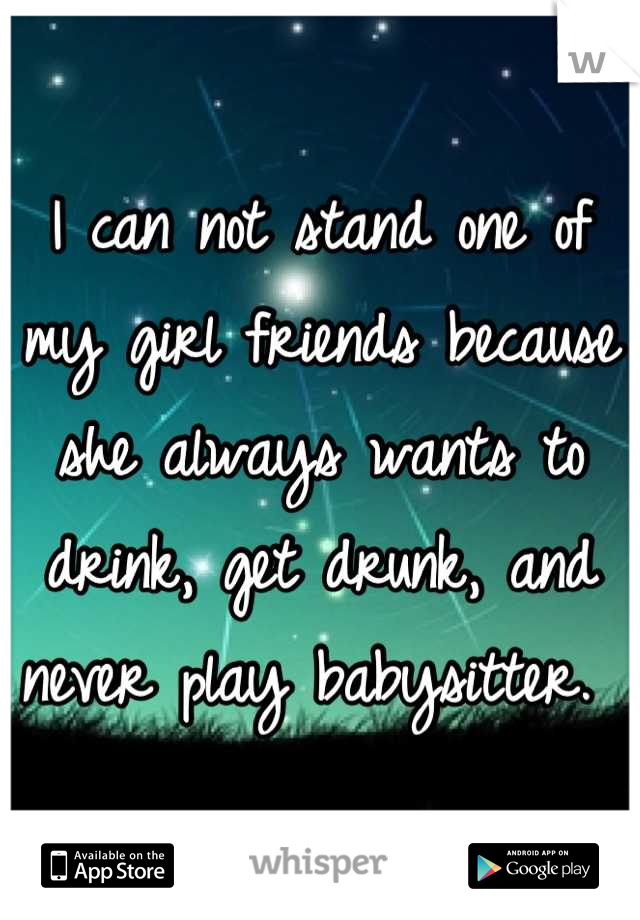 I can not stand one of my girl friends because she always wants to drink, get drunk, and never play babysitter. 