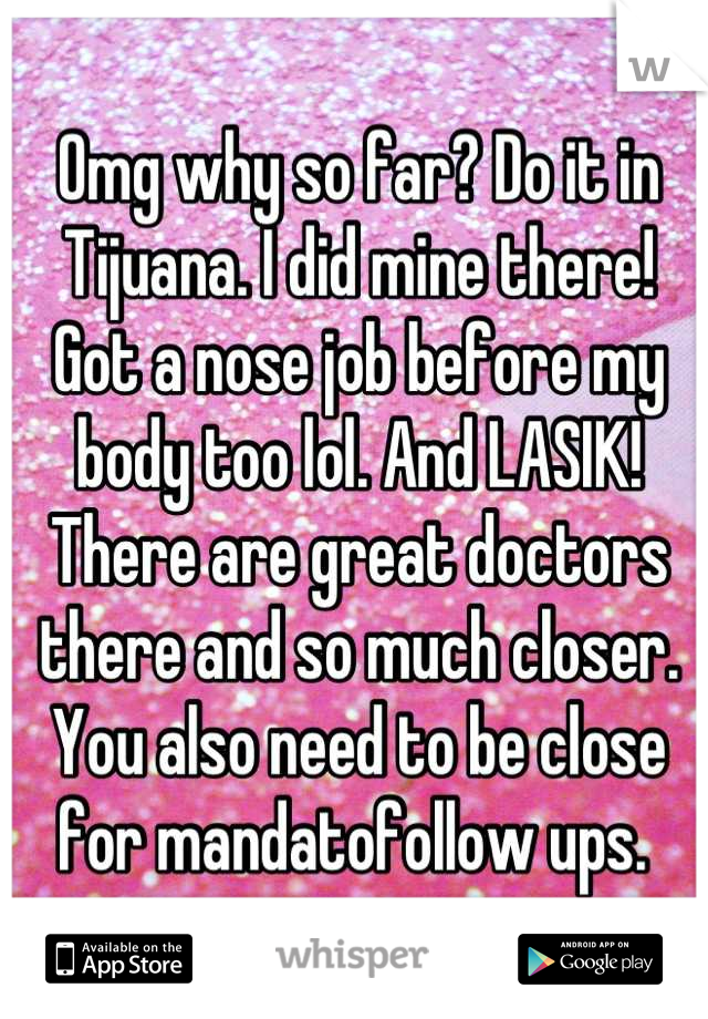 Omg why so far? Do it in Tijuana. I did mine there! Got a nose job before my body too lol. And LASIK! There are great doctors there and so much closer. You also need to be close for mandatofollow ups. 