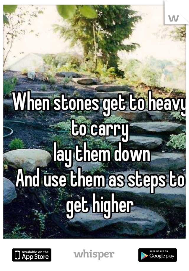 When stones get to heavy to carry
 lay them down
And use them as steps to get higher