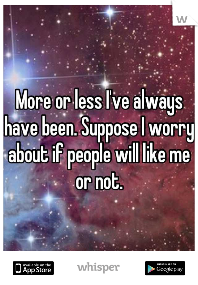 More or less I've always have been. Suppose I worry about if people will like me or not.