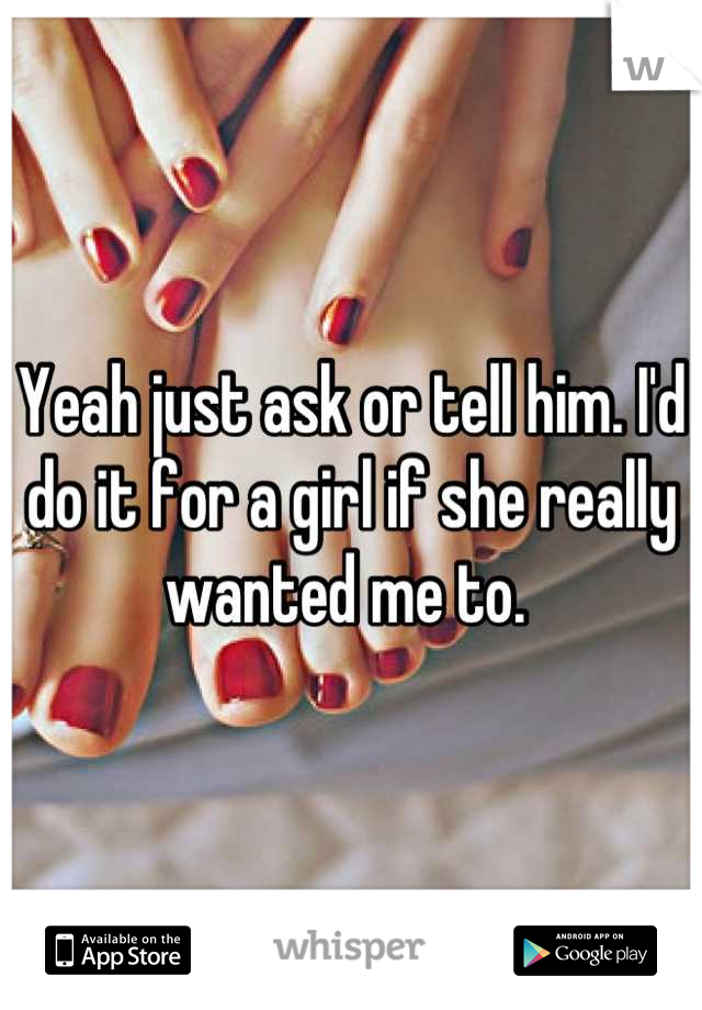Yeah just ask or tell him. I'd do it for a girl if she really wanted me to. 