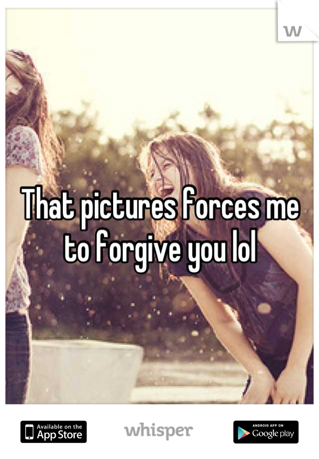 That pictures forces me to forgive you lol
