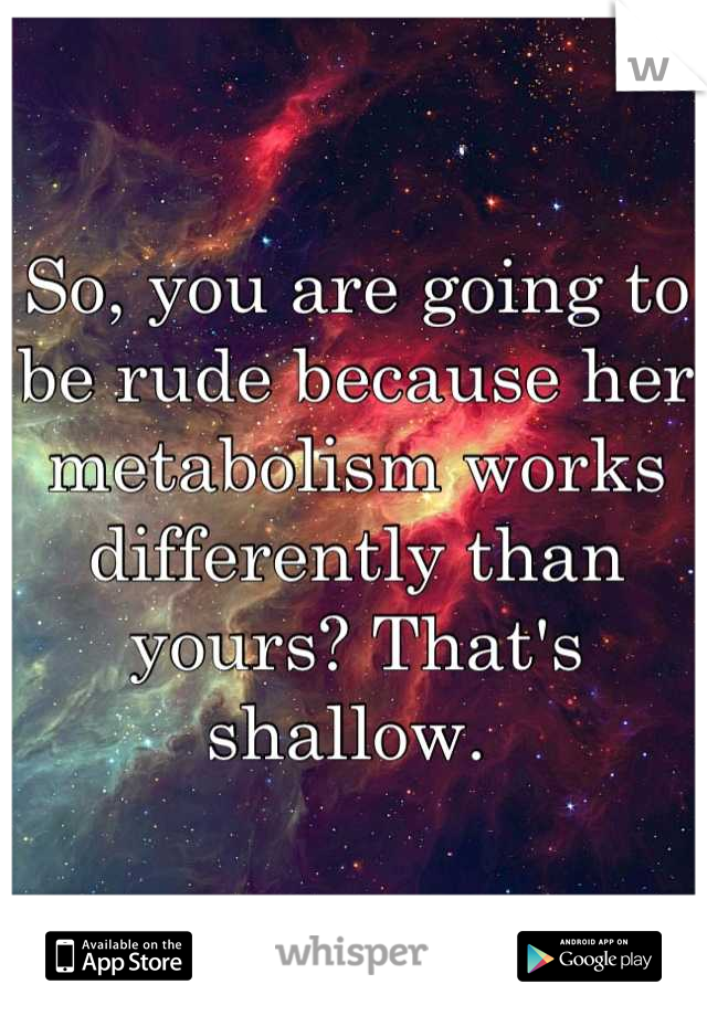 So, you are going to be rude because her metabolism works differently than yours? That's shallow. 