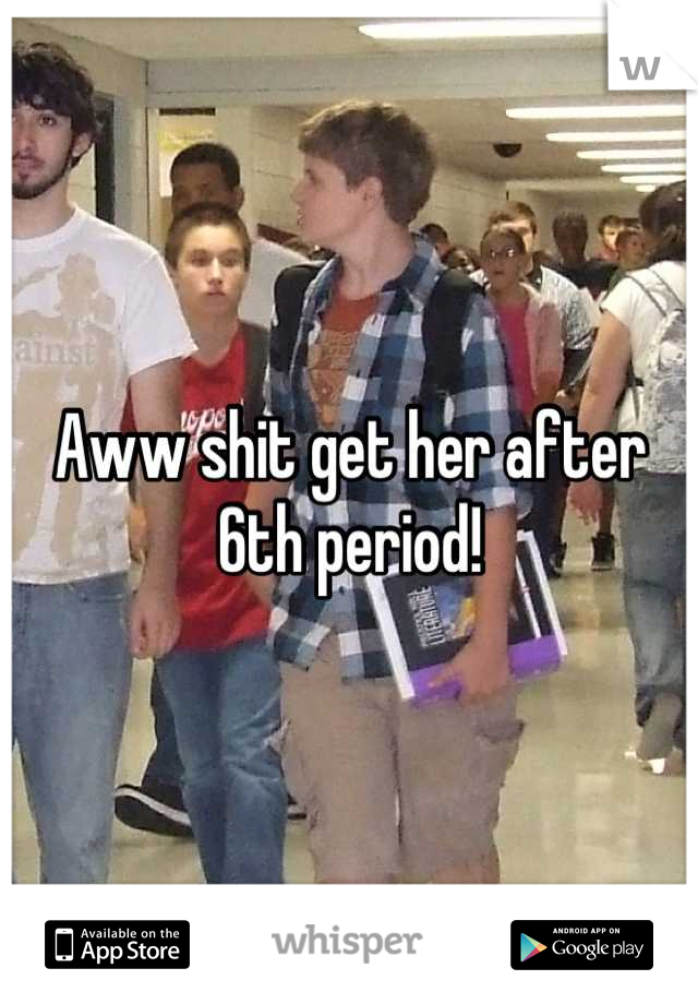 Aww shit get her after 6th period!