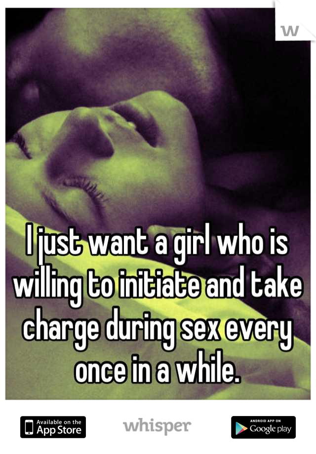 I just want a girl who is willing to initiate and take charge during sex every once in a while.