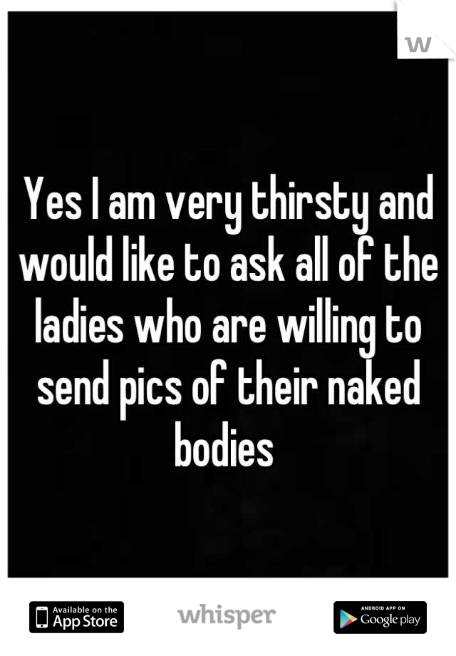 Yes I am very thirsty and would like to ask all of the ladies who are willing to send pics of their naked bodies 