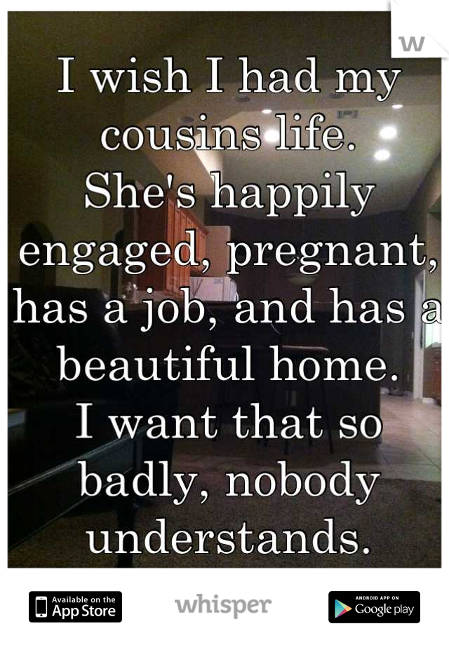 I wish I had my cousins life.
She's happily engaged, pregnant, has a job, and has a beautiful home. 
I want that so badly, nobody understands.
