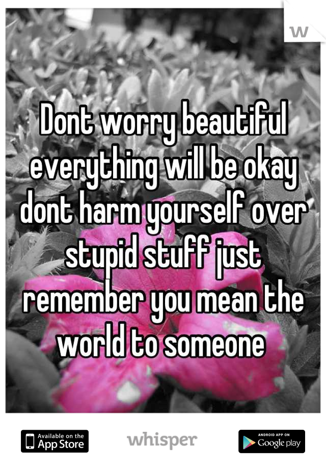 Dont worry beautiful everything will be okay dont harm yourself over stupid stuff just remember you mean the world to someone 