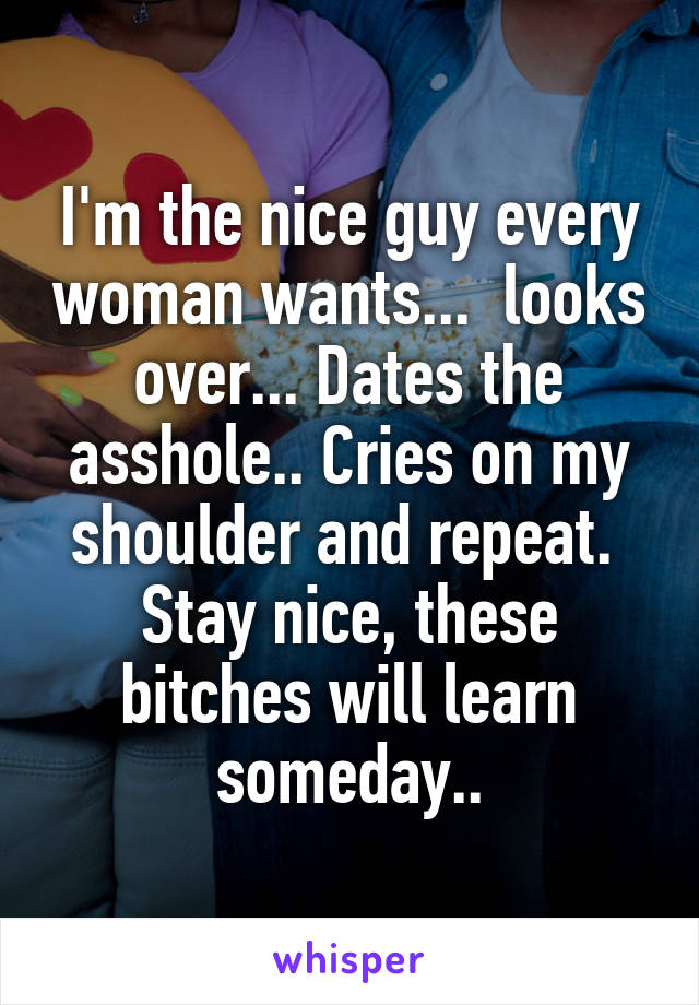 I'm the nice guy every woman wants...  looks over... Dates the asshole.. Cries on my shoulder and repeat.  Stay nice, these bitches will learn someday..