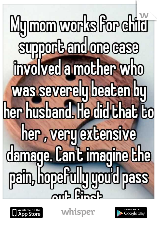 My mom works for child support and one case involved a mother who was severely beaten by her husband. He did that to her , very extensive damage. Can't imagine the pain, hopefully you'd pass out first.