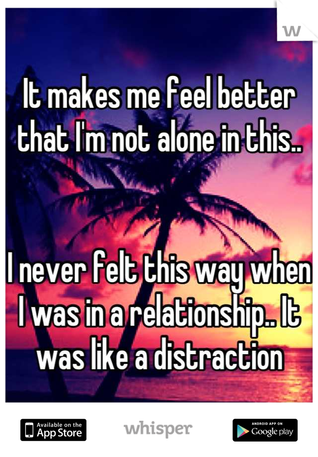 It makes me feel better that I'm not alone in this..


I never felt this way when I was in a relationship.. It was like a distraction