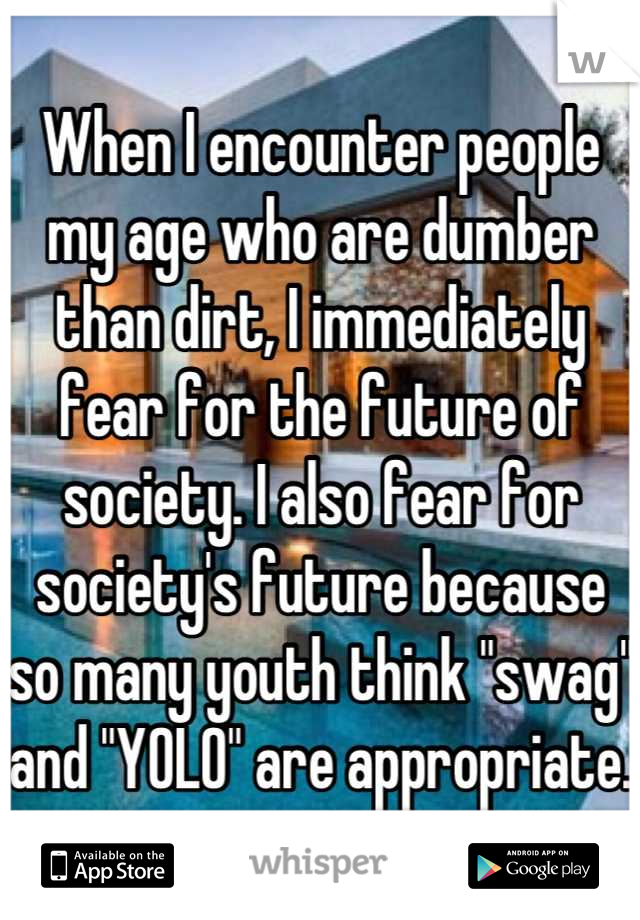 When I encounter people my age who are dumber than dirt, I immediately fear for the future of society. I also fear for society's future because so many youth think "swag" and "YOLO" are appropriate.