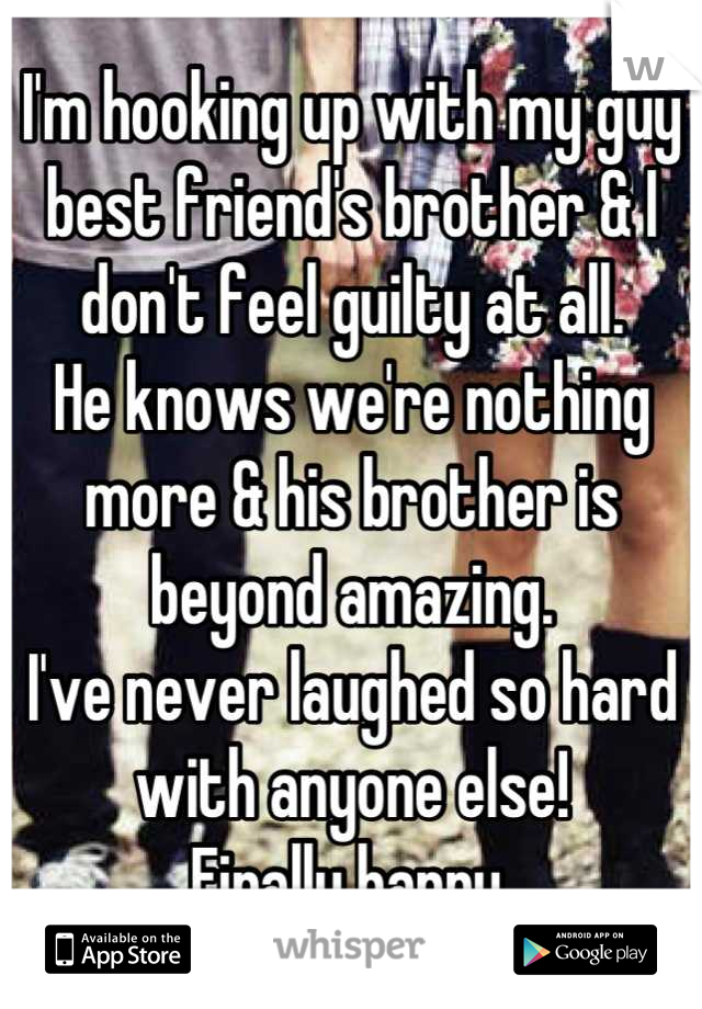 I'm hooking up with my guy best friend's brother & I don't feel guilty at all.
He knows we're nothing more & his brother is beyond amazing.
I've never laughed so hard with anyone else!
Finally happy.