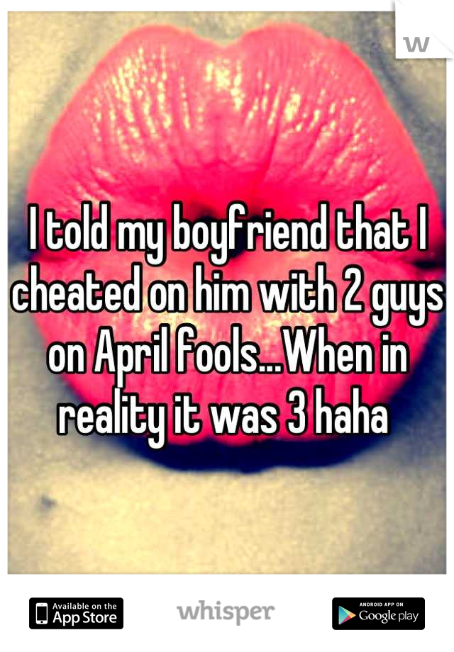 I told my boyfriend that I cheated on him with 2 guys on April fools...When in reality it was 3 haha 