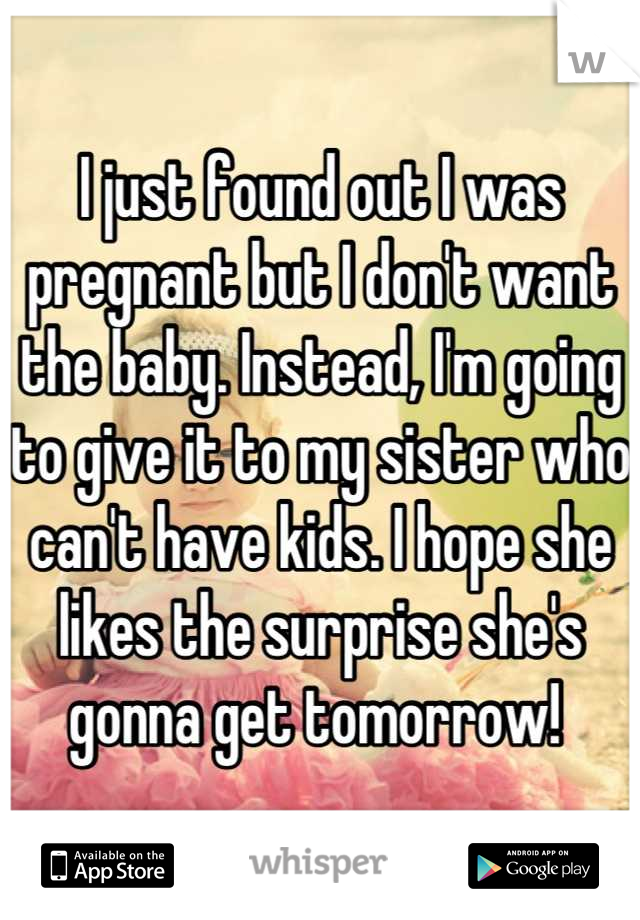 I just found out I was pregnant but I don't want the baby. Instead, I'm going to give it to my sister who can't have kids. I hope she likes the surprise she's gonna get tomorrow! 