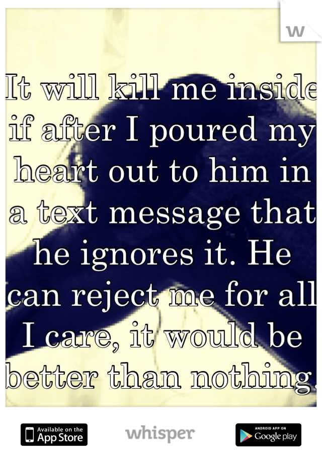 It will kill me inside if after I poured my heart out to him in a text message that he ignores it. He can reject me for all I care, it would be better than nothing. 