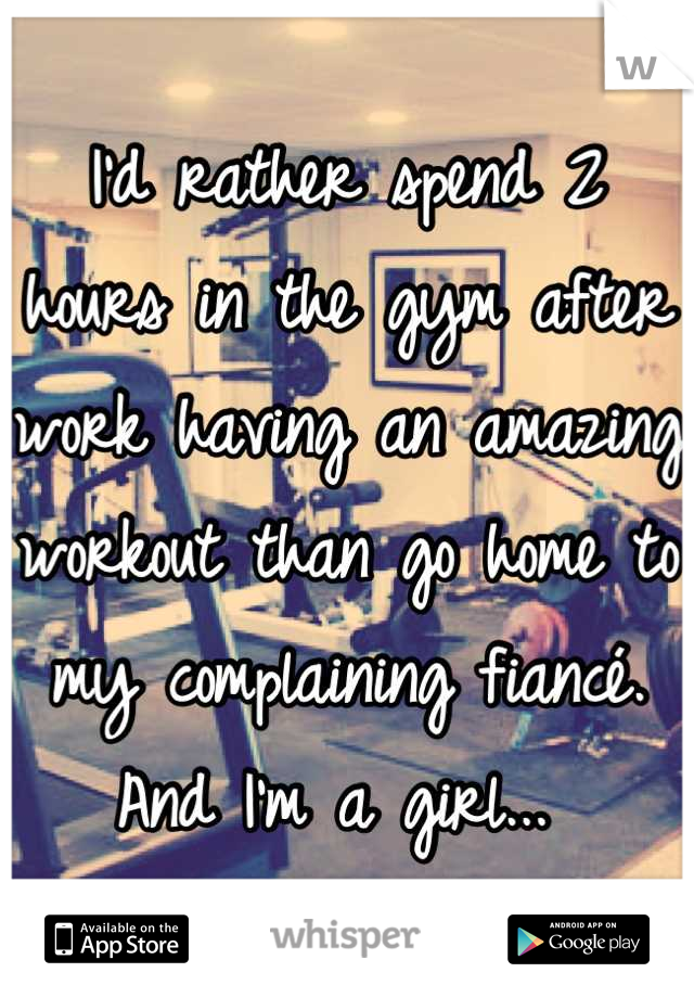 I'd rather spend 2 hours in the gym after work having an amazing workout than go home to my complaining fiancé. And I'm a girl... 