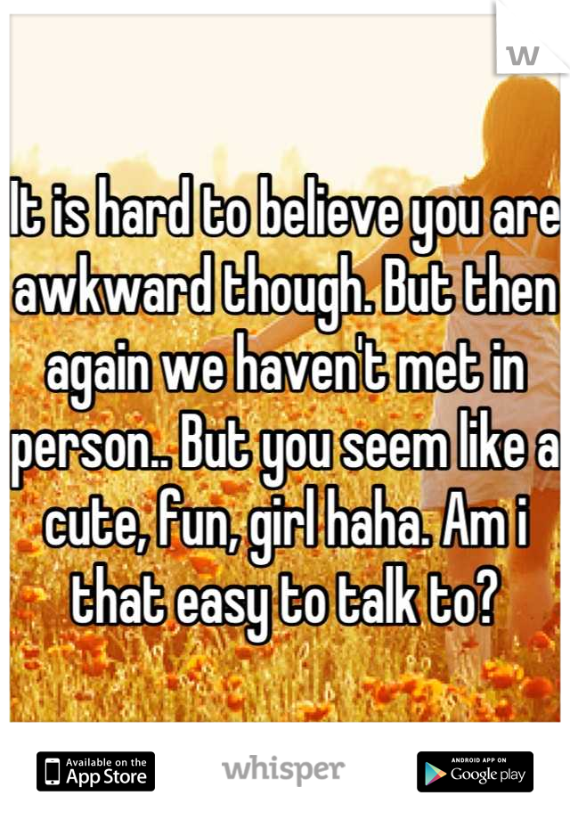 It is hard to believe you are awkward though. But then again we haven't met in person.. But you seem like a cute, fun, girl haha. Am i that easy to talk to?