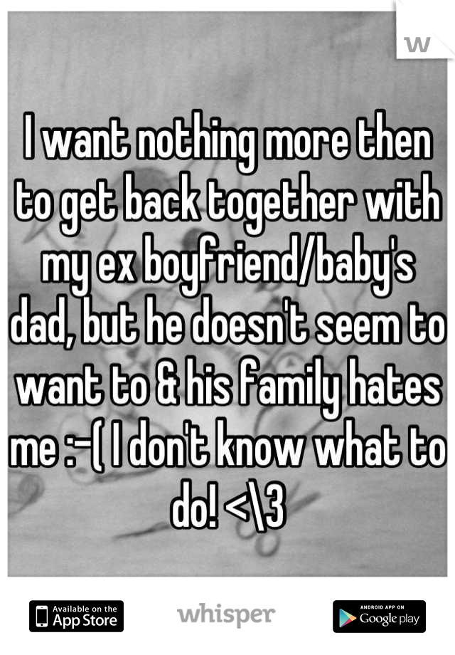 I want nothing more then to get back together with my ex boyfriend/baby's dad, but he doesn't seem to want to & his family hates me :-( I don't know what to do! <\3