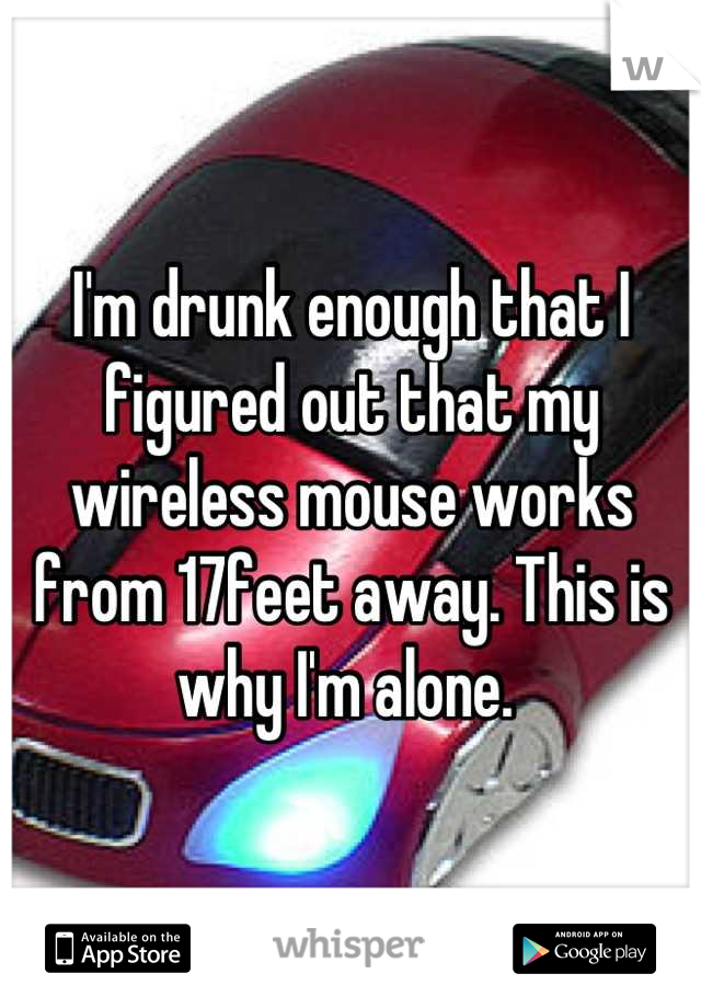 I'm drunk enough that I figured out that my wireless mouse works from 17feet away. This is why I'm alone. 