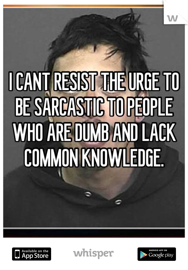 I CANT RESIST THE URGE TO BE SARCASTIC TO PEOPLE WHO ARE DUMB AND LACK COMMON KNOWLEDGE. 
 