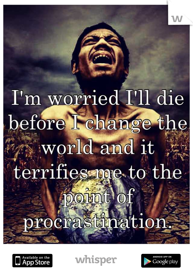 I'm worried I'll die before I change the world and it terrifies me to the point of procrastination.