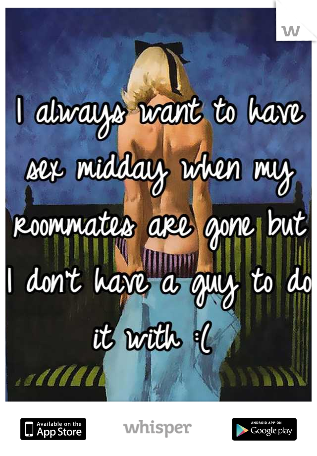 I always want to have sex midday when my roommates are gone but I don't have a guy to do it with :( 