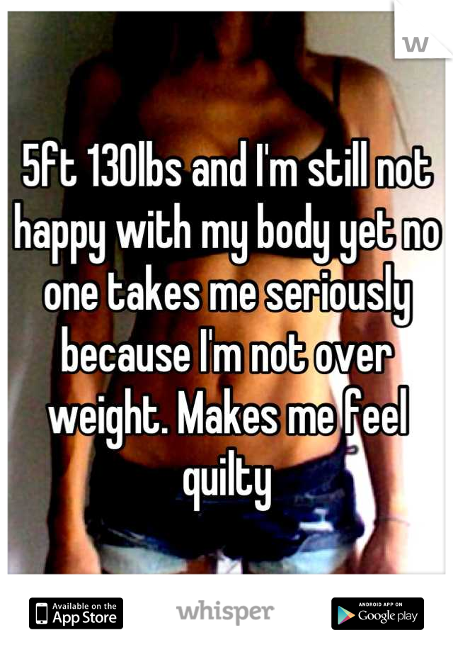 5ft 130lbs and I'm still not happy with my body yet no one takes me seriously because I'm not over weight. Makes me feel quilty
