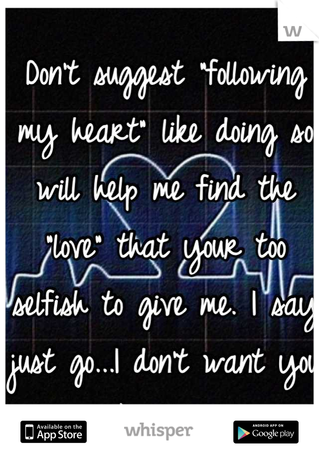 Don't suggest "following my heart" like doing so will help me find the "love" that your too selfish to give me. I say just go...I don't want you like this. 