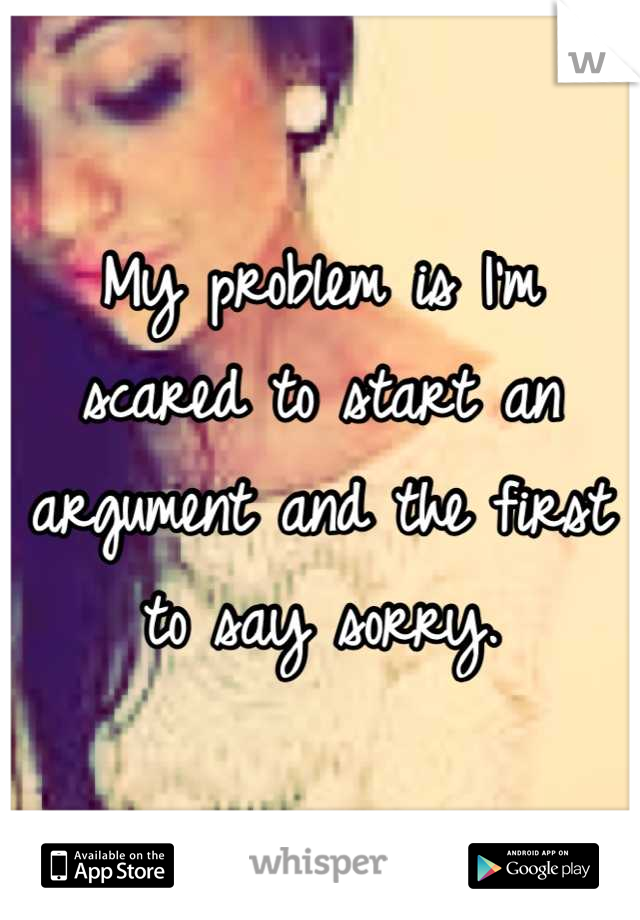 My problem is I'm scared to start an argument and the first to say sorry.