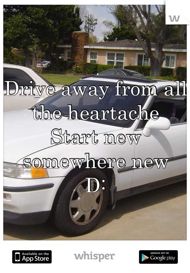 Drive away from all the heartache 
Start new somewhere new 
D: