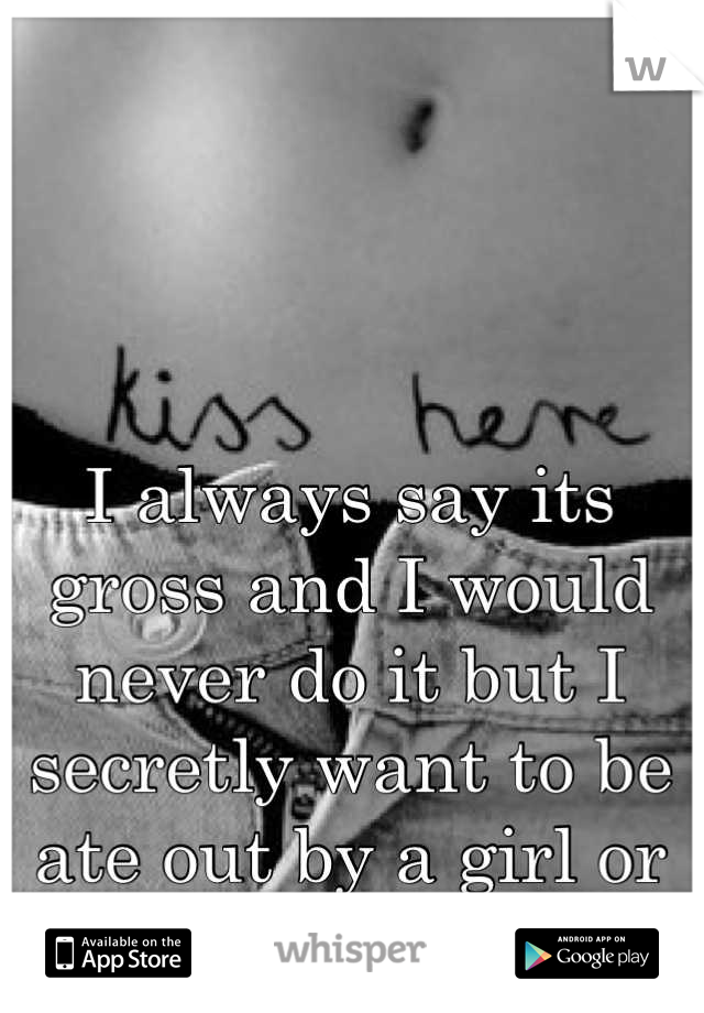 I always say its gross and I would never do it but I secretly want to be ate out by a girl or guy...