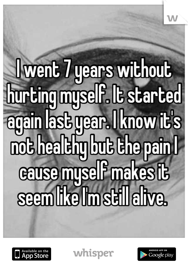 I went 7 years without hurting myself. It started again last year. I know it's not healthy but the pain I cause myself makes it seem like I'm still alive. 